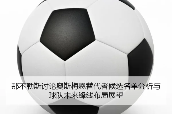 那不勒斯讨论奥斯梅恩替代者候选名单分析与球队未来锋线布局展望