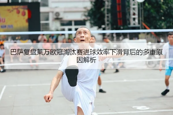 巴萨复盘莱万欧冠淘汰赛进球效率下滑背后的多重原因解析