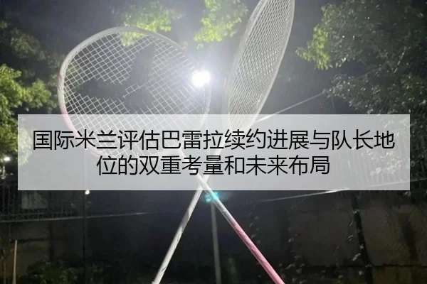 国际米兰评估巴雷拉续约进展与队长地位的双重考量和未来布局