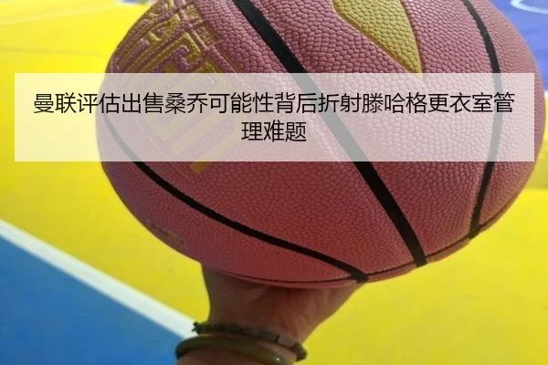 曼联评估出售桑乔可能性背后折射滕哈格更衣室管理难题