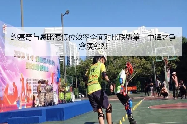 约基奇与恩比德低位效率全面对比联盟第一中锋之争愈演愈烈