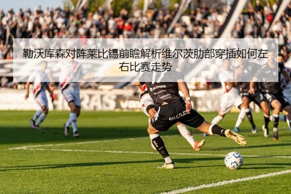 勒沃库森对阵莱比锡前瞻解析维尔茨肋部穿插如何左右比赛走势