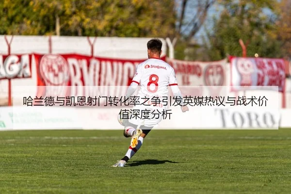 哈兰德与凯恩射门转化率之争引发英媒热议与战术价值深度分析